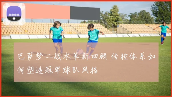 巴萨梦二战术革新回顾 传控体系如何塑造冠军球队风格