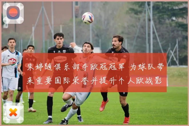 朱婷随俱乐部夺欧冠冠军 为球队带来重要国际荣誉并提升个人欧战影响力