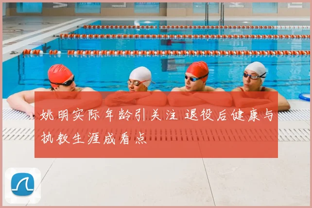 姚明实际年龄引关注 退役后健康与执教生涯成看点
