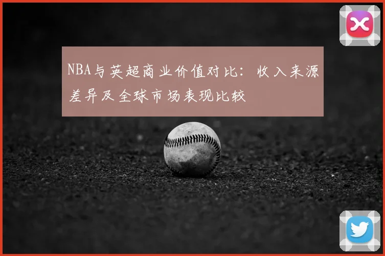 NBA与英超商业价值对比：收入来源差异及全球市场表现比较