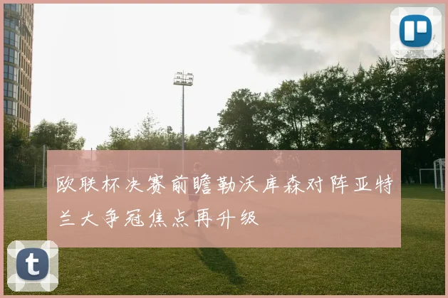 欧联杯决赛前瞻勒沃库森对阵亚特兰大争冠焦点再升级