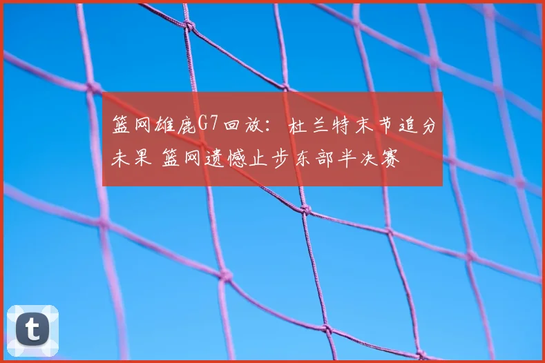 篮网雄鹿G7回放：杜兰特末节追分未果 篮网遗憾止步东部半决赛