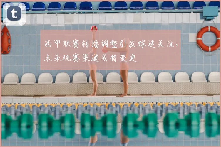 西甲联赛转播调整引发球迷关注，未来观赛渠道或将变更