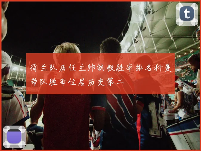 荷兰队历任主帅执教胜率排名科曼带队胜率位居历史第二