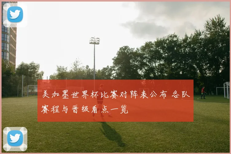 美加墨世界杯比赛对阵表公布 各队赛程与晋级看点一览