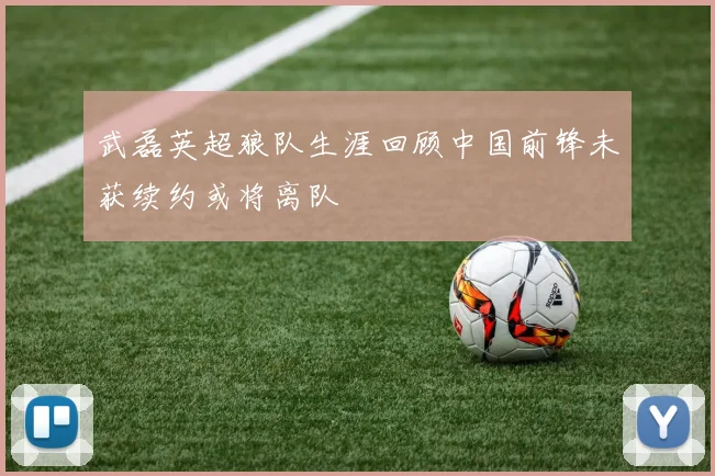 武磊英超狼队生涯回顾中国前锋未获续约或将离队