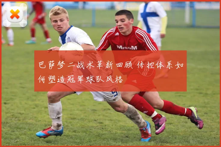 巴萨梦二战术革新回顾 传控体系如何塑造冠军球队风格