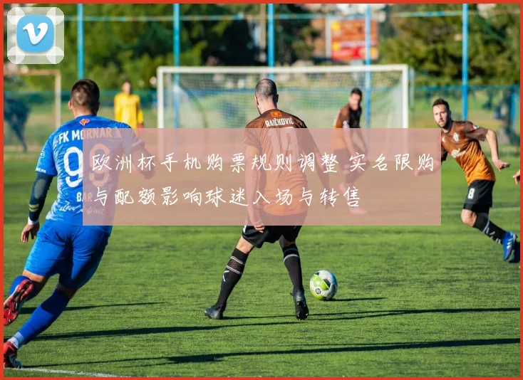 欧洲杯手机购票规则调整 实名限购与配额影响球迷入场与转售