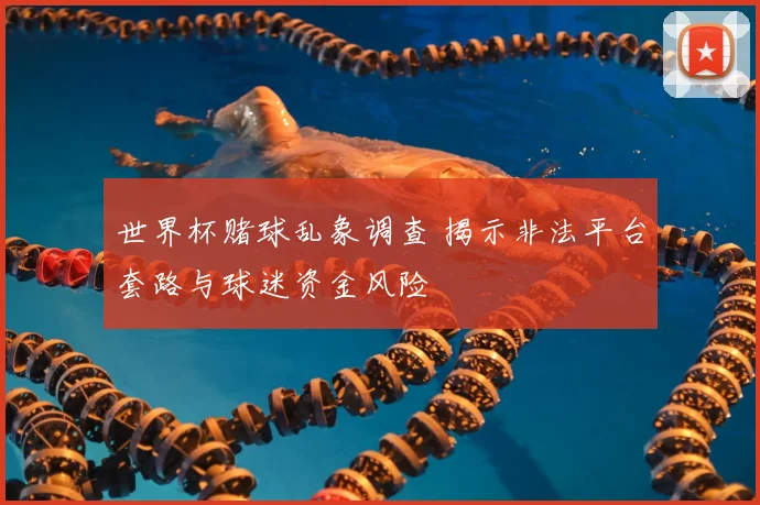 世界杯赌球乱象调查 揭示非法平台套路与球迷资金风险