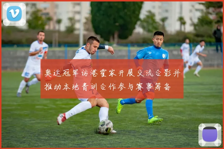 奥运冠军访港霍家开展交流合影并推动本地青训合作参与赛事筹备