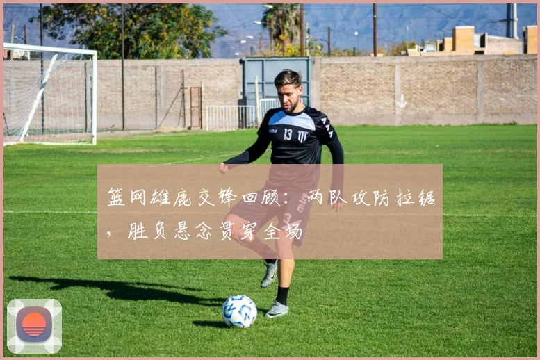 篮网雄鹿交锋回顾：两队攻防拉锯，胜负悬念贯穿全场