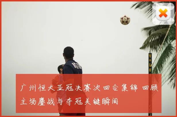 广州恒大亚冠决赛次回合集锦 回顾主场鏖战与夺冠关键瞬间