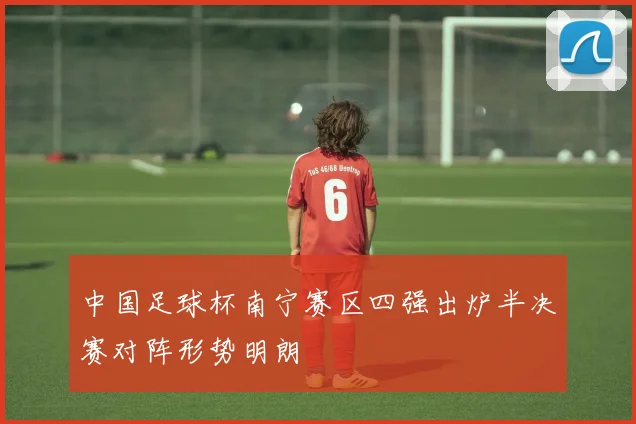 中国足球杯南宁赛区四强出炉半决赛对阵形势明朗