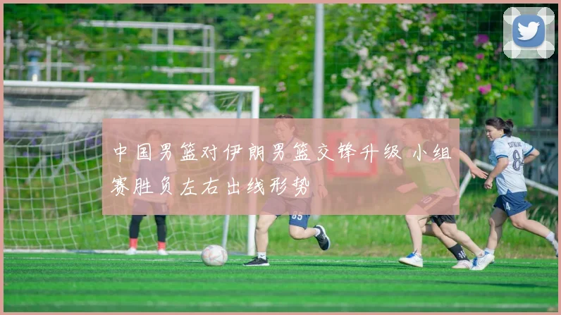 中国男篮对伊朗男篮交锋升级 小组赛胜负左右出线形势