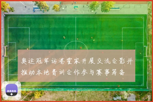 奥运冠军访港霍家开展交流合影并推动本地青训合作参与赛事筹备