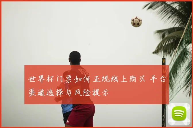 世界杯门票如何正规线上购买 平台渠道选择与风险提示