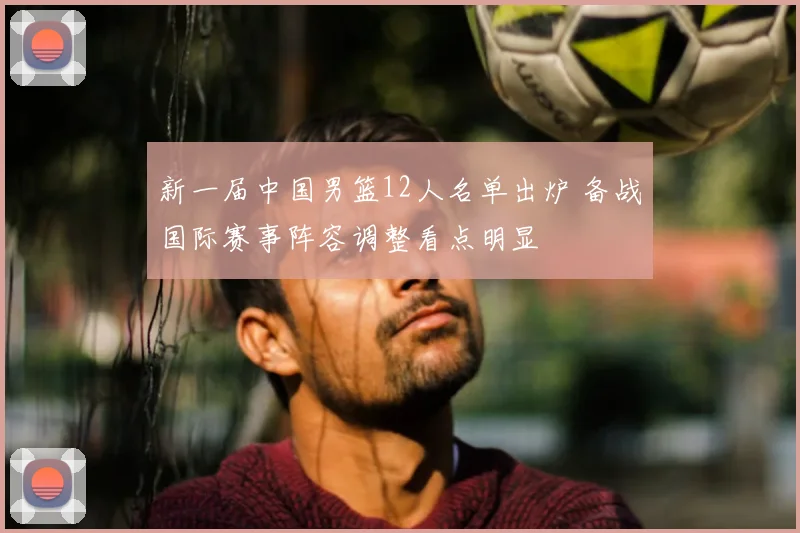新一届中国男篮12人名单出炉 备战国际赛事阵容调整看点明显