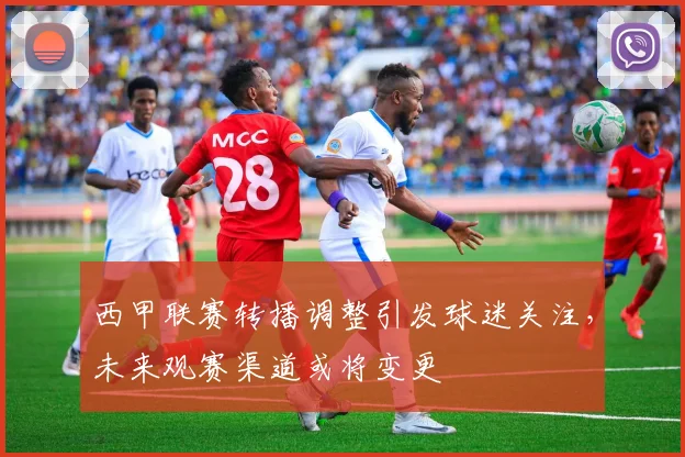 西甲联赛转播调整引发球迷关注，未来观赛渠道或将变更