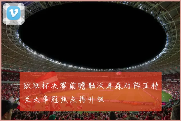 欧联杯决赛前瞻勒沃库森对阵亚特兰大争冠焦点再升级