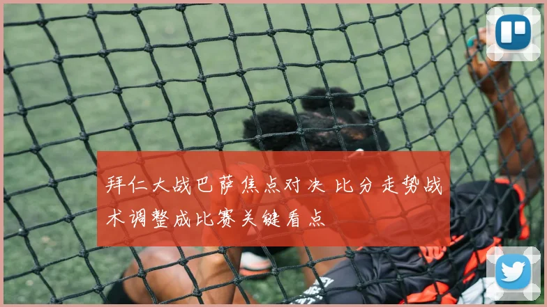 拜仁大战巴萨焦点对决 比分走势战术调整成比赛关键看点