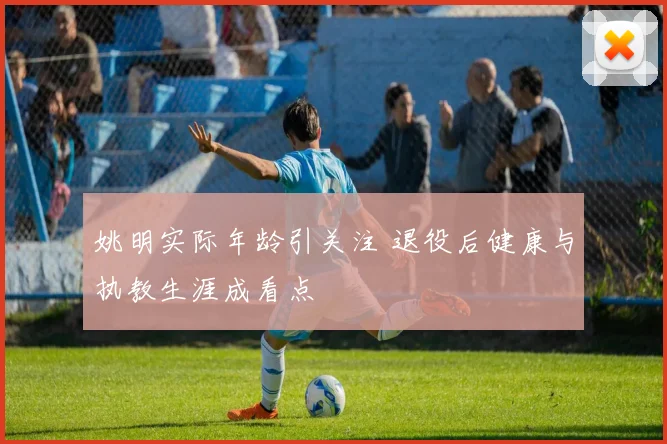 姚明实际年龄引关注 退役后健康与执教生涯成看点