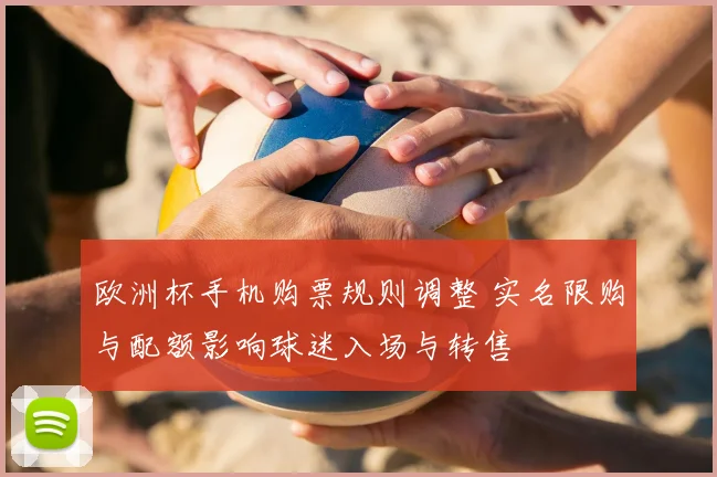 欧洲杯手机购票规则调整 实名限购与配额影响球迷入场与转售