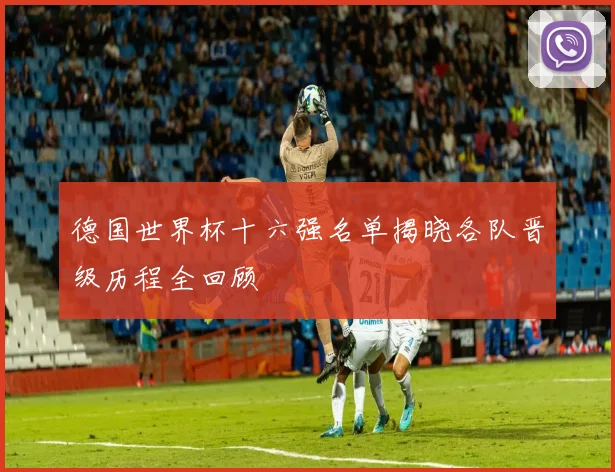 德国世界杯十六强名单揭晓各队晋级历程全回顾