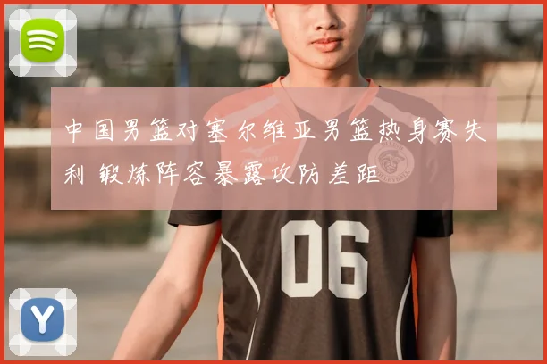 中国男篮对塞尔维亚男篮热身赛失利 锻炼阵容暴露攻防差距