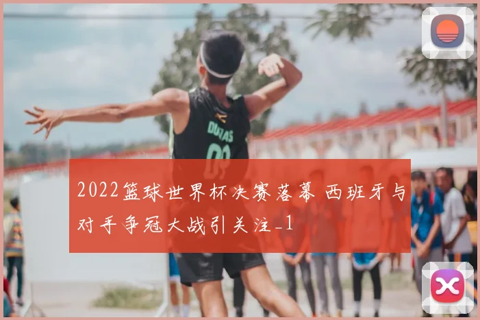 2022篮球世界杯决赛落幕 西班牙与对手争冠大战引关注_1