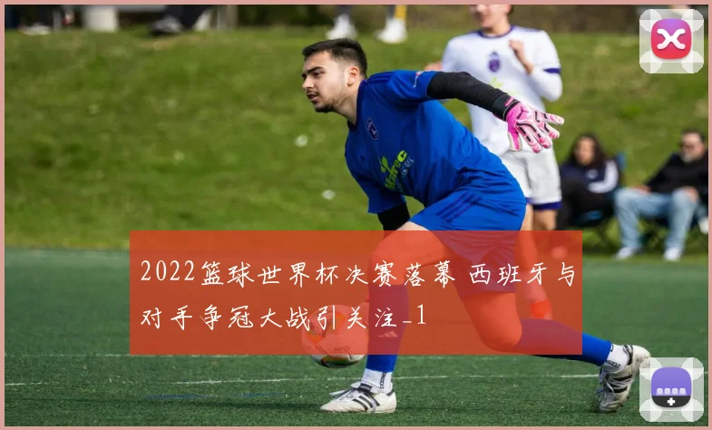 2022篮球世界杯决赛落幕 西班牙与对手争冠大战引关注_1
